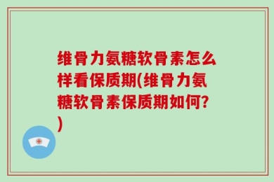 维骨力氨糖软骨素怎么样看保质期(维骨力氨糖软骨素保质期如何？)