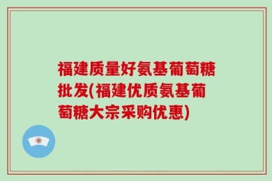 福建质量好氨基葡萄糖批发(福建优质氨基葡萄糖大宗采购优惠)
