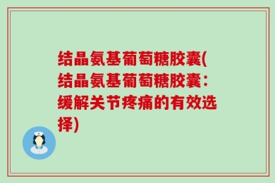 结晶氨基葡萄糖胶囊(结晶氨基葡萄糖胶囊：缓解关节疼痛的有效选择)