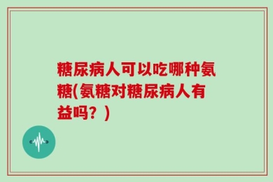 糖尿病人可以吃哪种氨糖(氨糖对糖尿病人有益吗？)