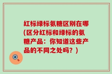 红标绿标氨糖区别在哪(区分红标和绿标的氨糖产品：你知道这些产品的不同之处吗？)