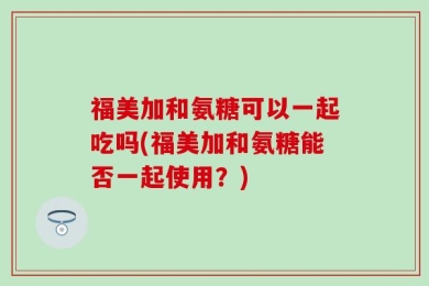 福美加和氨糖可以一起吃吗(福美加和氨糖能否一起使用？)