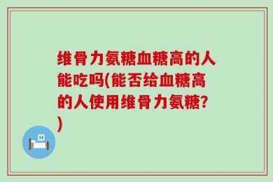 维骨力氨糖血糖高的人能吃吗(能否给血糖高的人使用维骨力氨糖？)
