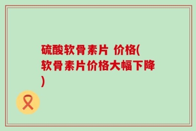 硫酸软骨素片 价格(软骨素片价格大幅下降)