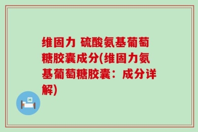维固力 硫酸氨基葡萄糖胶囊成分(维固力氨基葡萄糖胶囊：成分详解)