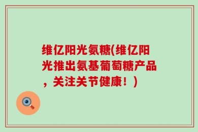 维亿阳光氨糖(维亿阳光推出氨基葡萄糖产品，关注关节健康！)