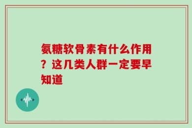 氨糖软骨素有什么作用？这几类人群一定要早知道