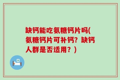 缺钙能吃氨糖钙片吗(氨糖钙片可补钙？缺钙人群是否适用？)