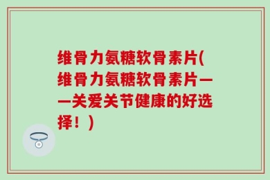 维骨力氨糖软骨素片(维骨力氨糖软骨素片——关爱关节健康的好选择！)