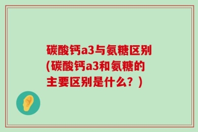 碳酸钙a3与氨糖区别(碳酸钙a3和氨糖的主要区别是什么？)