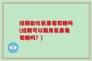 经期能吃氨基葡萄糖吗(经期可以服用氨基葡萄糖吗？)