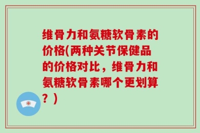 维骨力和氨糖软骨素的价格(两种关节保健品的价格对比，维骨力和氨糖软骨素哪个更划算？)