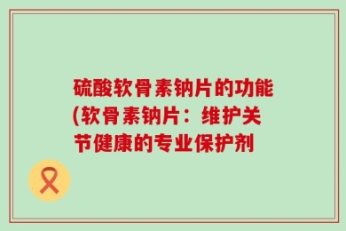 硫酸软骨素钠片的功能(软骨素钠片：维护关节健康的专业保护剂