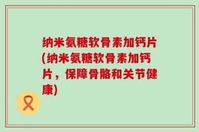 纳米氨糖软骨素加钙片(纳米氨糖软骨素加钙片，保障骨骼和关节健康)