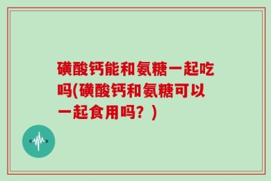 磺酸钙能和氨糖一起吃吗(磺酸钙和氨糖可以一起食用吗？)