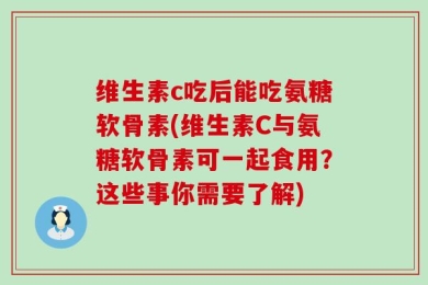 维生素c吃后能吃氨糖软骨素(维生素C与氨糖软骨素可一起食用？这些事你需要了解)