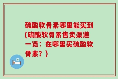 硫酸软骨素哪里能买到(硫酸软骨素售卖渠道一览：在哪里买硫酸软骨素？)