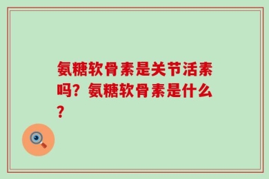 氨糖软骨素是关节活素吗？氨糖软骨素是什么？