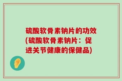 硫酸软骨素钠片的功效(硫酸软骨素钠片：促进关节健康的保健品)