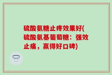 硫酸氨糖止疼效果好(硫酸氨基葡萄糖：强效止痛，赢得好口碑)