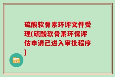 硫酸软骨素环评文件受理(硫酸软骨素环保评估申请已进入审批程序)