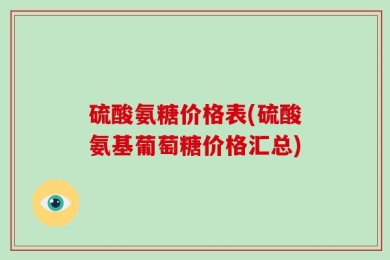 硫酸氨糖价格表(硫酸氨基葡萄糖价格汇总)