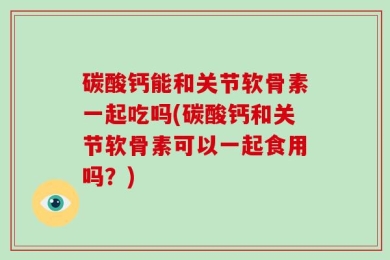 碳酸钙能和关节软骨素一起吃吗(碳酸钙和关节软骨素可以一起食用吗？)
