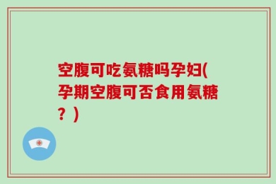 空腹可吃氨糖吗孕妇(孕期空腹可否食用氨糖？)