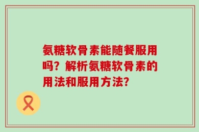 氨糖软骨素能随餐服用吗？解析氨糖软骨素的用法和服用方法？