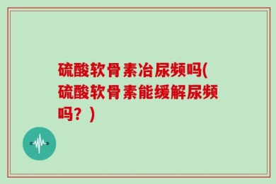 硫酸软骨素冶尿频吗(硫酸软骨素能缓解尿频吗？)