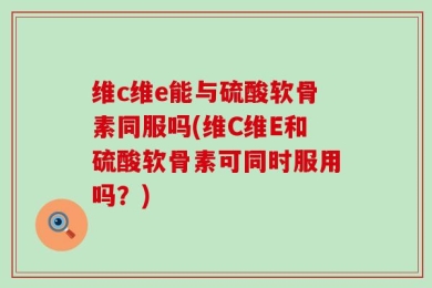 维c维e能与硫酸软骨素同服吗(维C维E和硫酸软骨素可同时服用吗？)