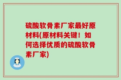 硫酸软骨素厂家最好原材料(原材料关键！如何选择优质的硫酸软骨素厂家)