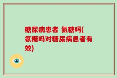 糖尿病患者 氨糖吗(氨糖吗对糖尿病患者有效)