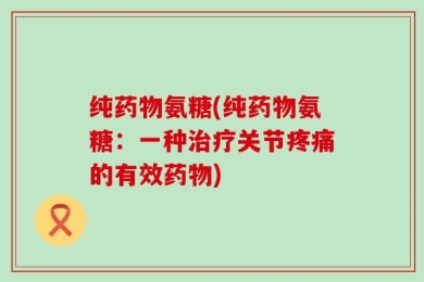 纯药物氨糖(纯药物氨糖：一种治疗关节疼痛的有效药物)