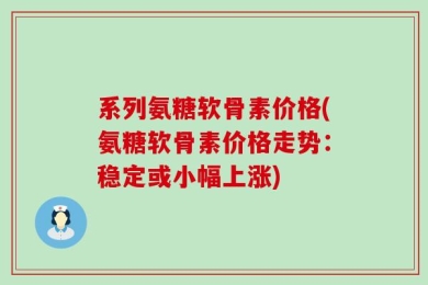 系列氨糖软骨素价格(氨糖软骨素价格走势：稳定或小幅上涨)
