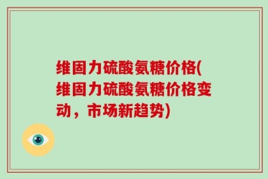维固力硫酸氨糖价格(维固力硫酸氨糖价格变动，市场新趋势)