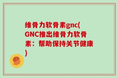 维骨力软骨素gnc(GNC推出维骨力软骨素：帮助保持关节健康)