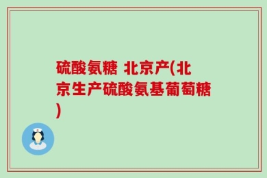 硫酸氨糖 北京产(北京生产硫酸氨基葡萄糖)