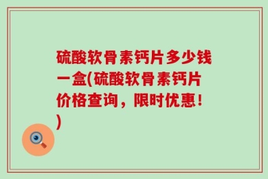 硫酸软骨素钙片多少钱一盒(硫酸软骨素钙片价格查询，限时优惠！)