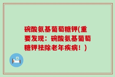 碗酸氨基葡萄糖钾(重要发现：碗酸氨基葡萄糖钾祛除老年疾病！)