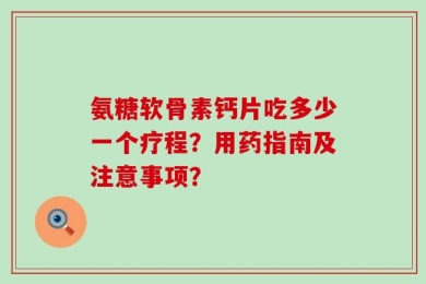 氨糖软骨素钙片吃多少一个疗程？用药指南及注意事项？