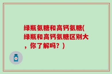 绿瓶氨糖和高钙氨糖(绿瓶和高钙氨糖区别大，你了解吗？)