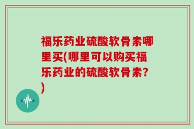 福乐药业硫酸软骨素哪里买(哪里可以购买福乐药业的硫酸软骨素？)
