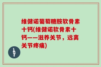 维健诺葡萄糖胺软骨素十钙(维健诺软骨素十钙——滋养关节，远离关节疼痛)