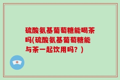 硫酸氨基葡萄糖能喝茶吗(硫酸氨基葡萄糖能与茶一起饮用吗？)