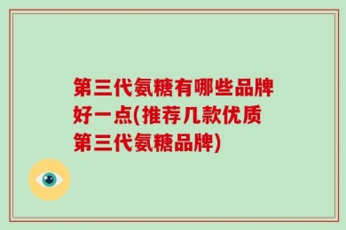第三代氨糖有哪些品牌好一点(推荐几款优质第三代氨糖品牌)
