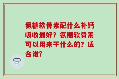 氨糖软骨素配什么补钙吸收最好？氨糖软骨素可以用来干什么的？适合谁？