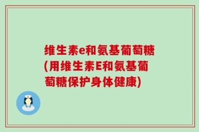 维生素e和氨基葡萄糖(用维生素E和氨基葡萄糖保护身体健康)