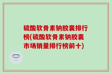 硫酸软骨素钠胶囊排行榜(硫酸软骨素钠胶囊市场销量排行榜前十)