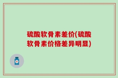 硫酸软骨素差价(硫酸软骨素价格差异明显)